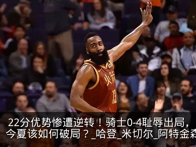 22分优势惨遭逆转！骑士0-4耻辱出局，今夏该如何破局？_哈登_米切尔_阿特金森