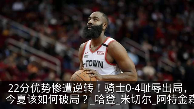 22分优势惨遭逆转！骑士0-4耻辱出局，今夏该如何破局？_哈登_米切尔_阿特金森